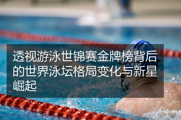 透视游泳世锦赛金牌榜背后的世界泳坛格局变化与新星崛起