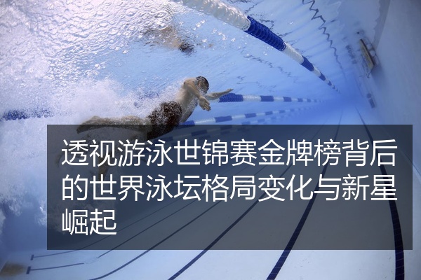 透视游泳世锦赛金牌榜背后的世界泳坛格局变化与新星崛起
