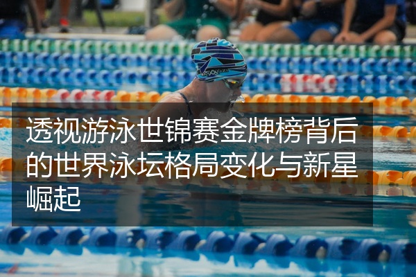 透视游泳世锦赛金牌榜背后的世界泳坛格局变化与新星崛起