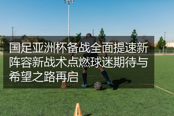 国足亚洲杯备战全面提速新阵容新战术点燃球迷期待与希望之路再启