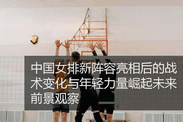 中国女排新阵容亮相后的战术变化与年轻力量崛起未来前景观察