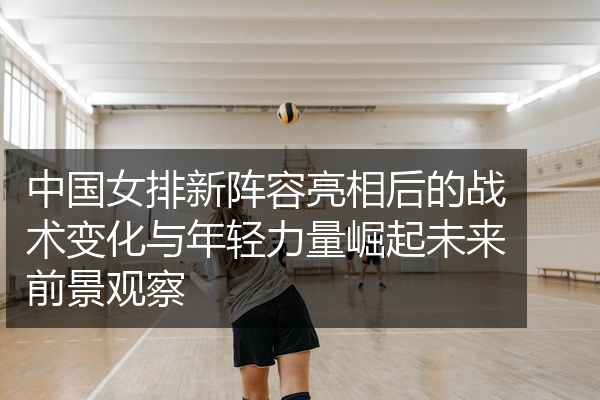 中国女排新阵容亮相后的战术变化与年轻力量崛起未来前景观察