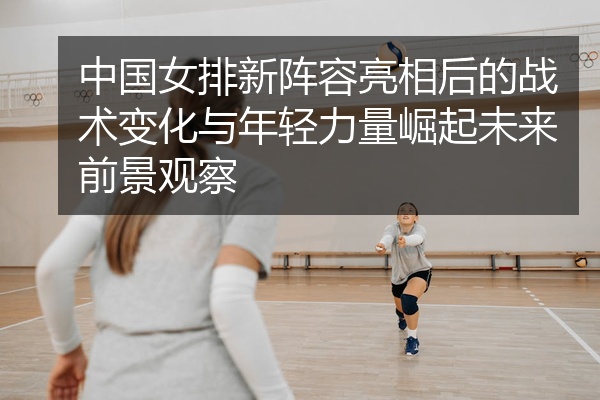 中国女排新阵容亮相后的战术变化与年轻力量崛起未来前景观察