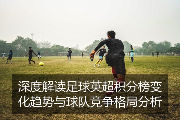 深度解读足球英超积分榜变化趋势与球队竞争格局分析