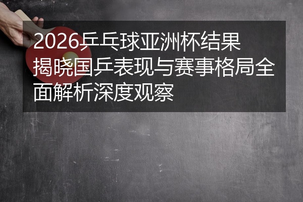 2026乒乓球亚洲杯结果揭晓国乒表现与赛事格局全面解析深度观察