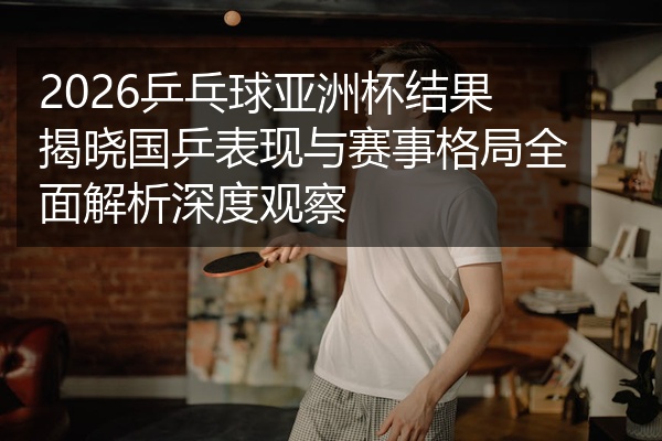 2026乒乓球亚洲杯结果揭晓国乒表现与赛事格局全面解析深度观察