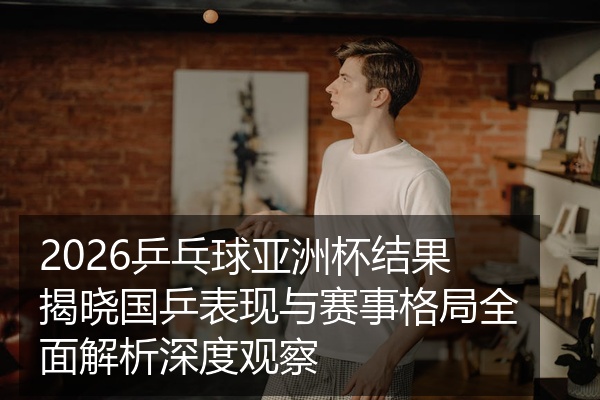 2026乒乓球亚洲杯结果揭晓国乒表现与赛事格局全面解析深度观察