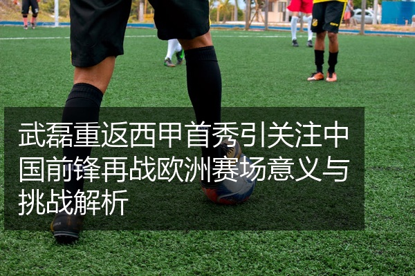 武磊重返西甲首秀引关注中国前锋再战欧洲赛场意义与挑战解析