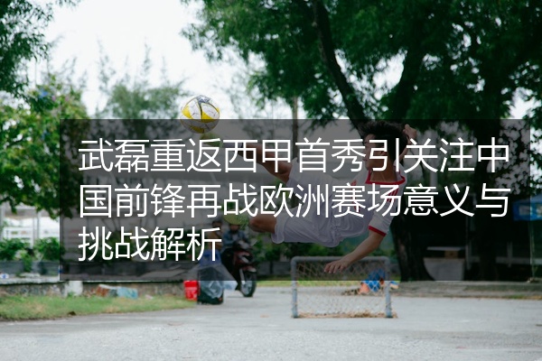 武磊重返西甲首秀引关注中国前锋再战欧洲赛场意义与挑战解析