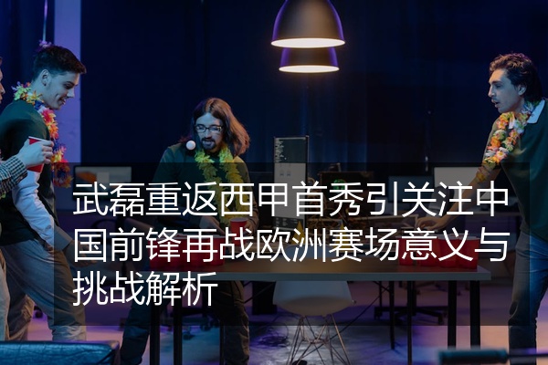 武磊重返西甲首秀引关注中国前锋再战欧洲赛场意义与挑战解析