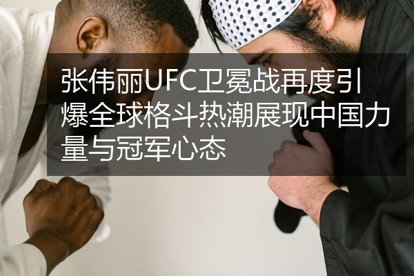 张伟丽UFC卫冕战再度引爆全球格斗热潮展现中国力量与冠军心态