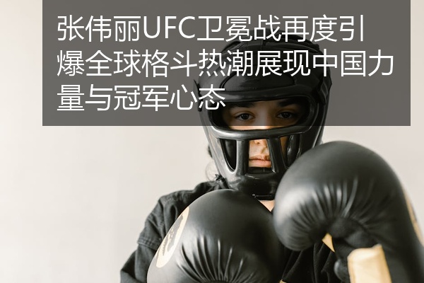 张伟丽UFC卫冕战再度引爆全球格斗热潮展现中国力量与冠军心态