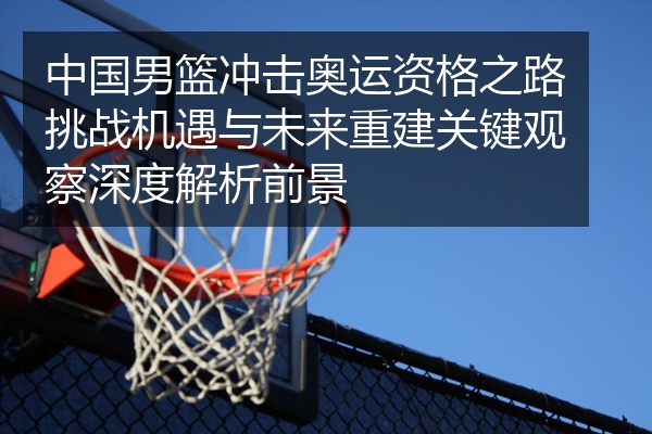中国男篮冲击奥运资格之路挑战机遇与未来重建关键观察深度解析前景