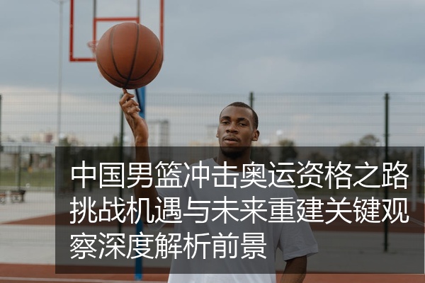 中国男篮冲击奥运资格之路挑战机遇与未来重建关键观察深度解析前景