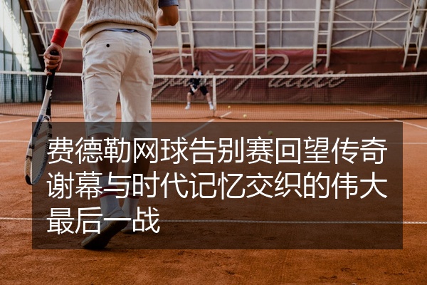 费德勒网球告别赛回望传奇谢幕与时代记忆交织的伟大最后一战