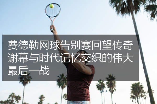 费德勒网球告别赛回望传奇谢幕与时代记忆交织的伟大最后一战