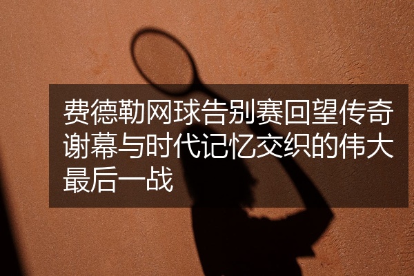 费德勒网球告别赛回望传奇谢幕与时代记忆交织的伟大最后一战