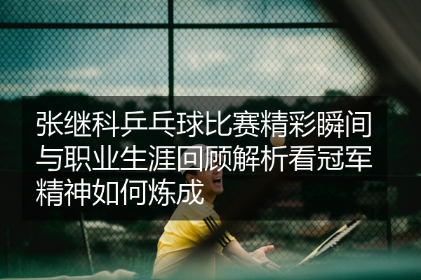张继科乒乓球比赛精彩瞬间与职业生涯回顾解析看冠军精神如何炼成