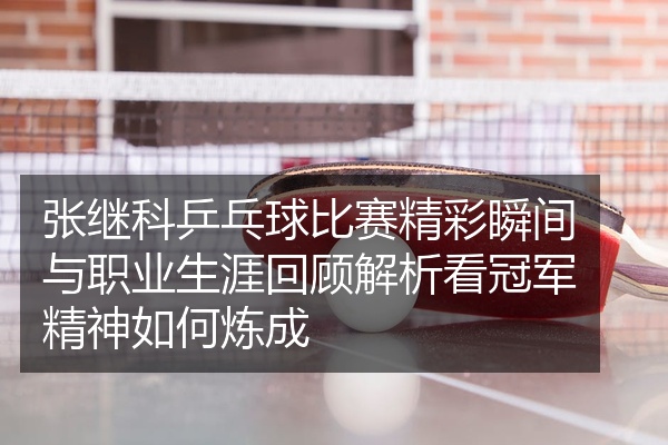 张继科乒乓球比赛精彩瞬间与职业生涯回顾解析看冠军精神如何炼成