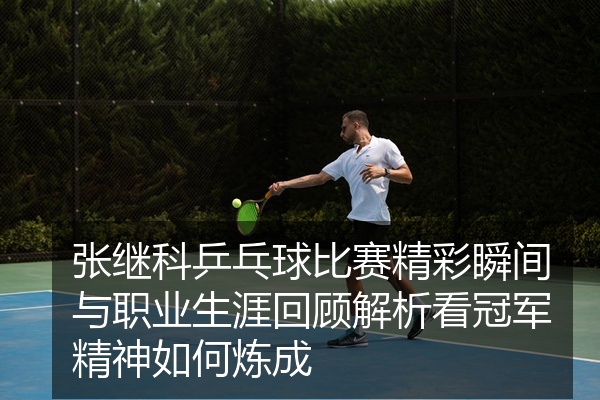 张继科乒乓球比赛精彩瞬间与职业生涯回顾解析看冠军精神如何炼成