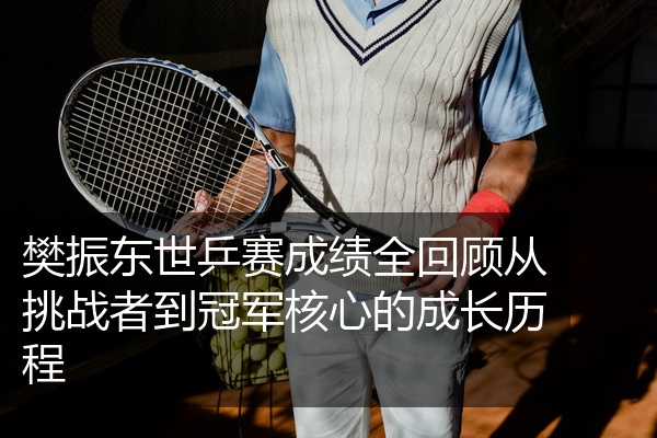 樊振东世乒赛成绩全回顾从挑战者到冠军核心的成长历程