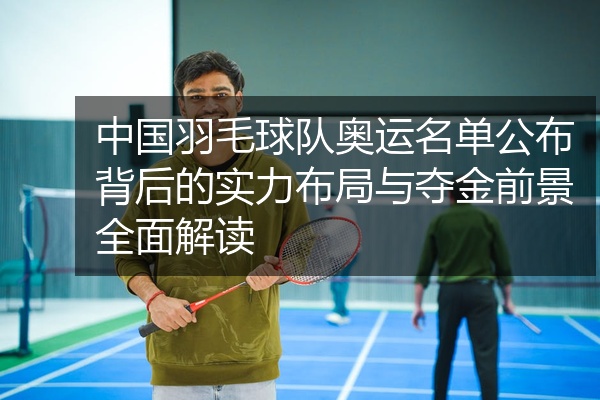 中国羽毛球队奥运名单公布背后的实力布局与夺金前景全面解读